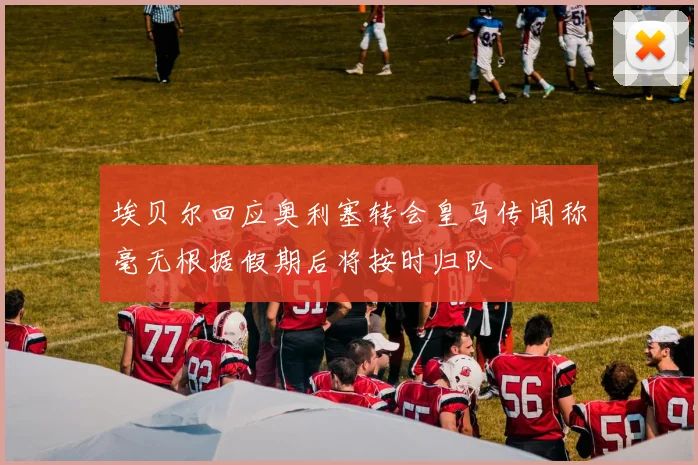 埃贝尔回应奥利塞转会皇马传闻称毫无根据假期后将按时归队