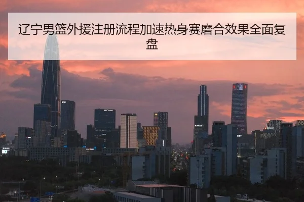 辽宁男篮外援注册流程加速热身赛磨合效果全面复盘