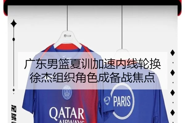 广东男篮夏训加速内线轮换 徐杰组织角色成备战焦点