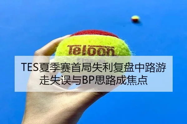 TES夏季赛首局失利复盘中路游走失误与BP思路成焦点